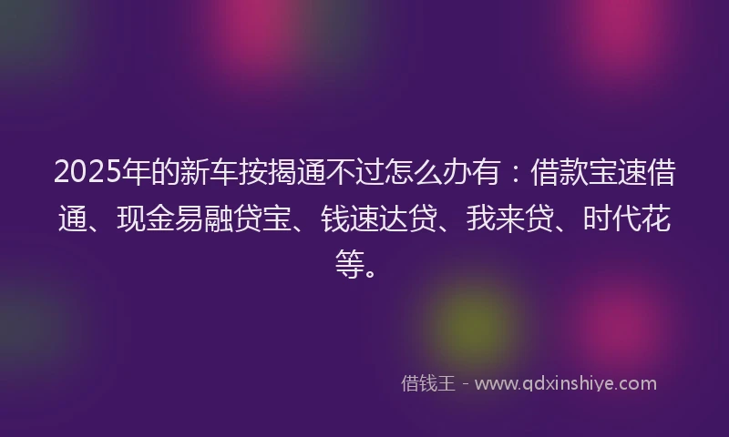 2025年的新车按揭通不过怎么办有：借款宝速借通、现金易融贷宝、钱速达贷、我来贷、时代花等。