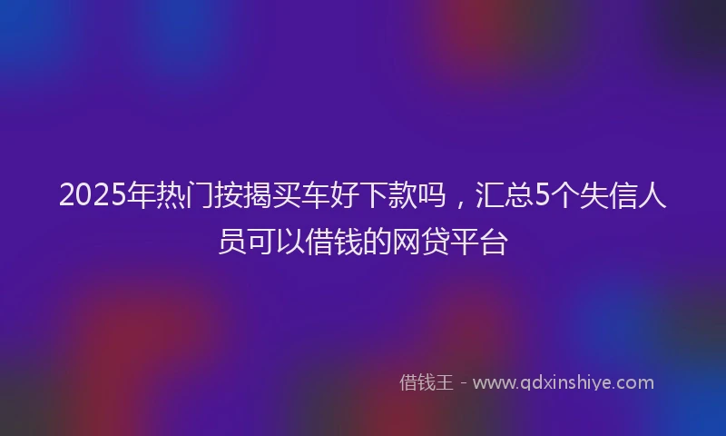 2025年热门按揭买车好下款吗，汇总5个失信人员可以借钱的网贷平台