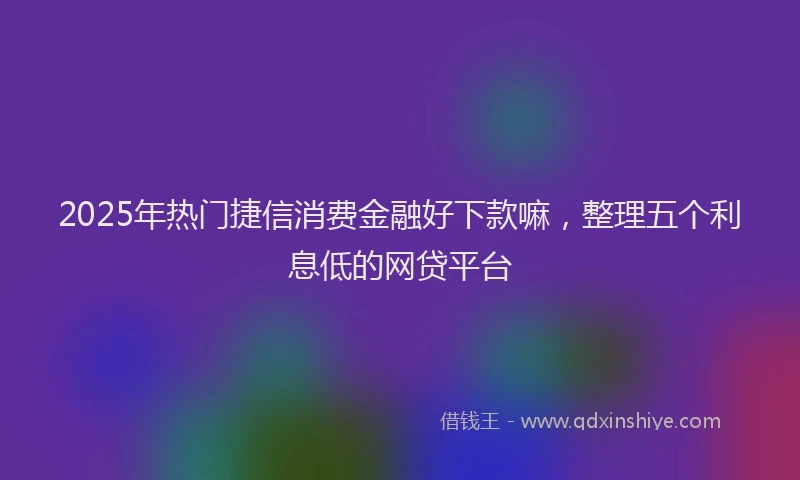 2025年热门捷信消费金融好下款嘛，整理五个利息低的网贷平台