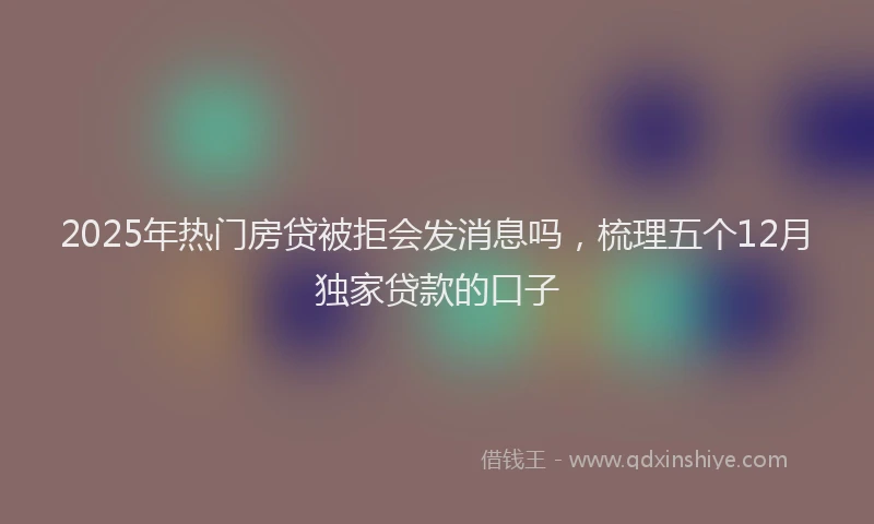 2025年热门房贷被拒会发消息吗，梳理五个12月独家贷款的口子