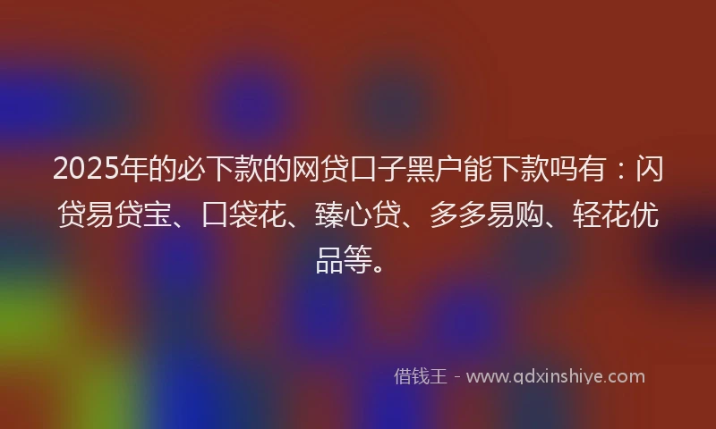 2025年的必下款的网贷口子黑户能下款吗有：闪贷易贷宝、口袋花、臻心贷、多多易购、轻花优品等。