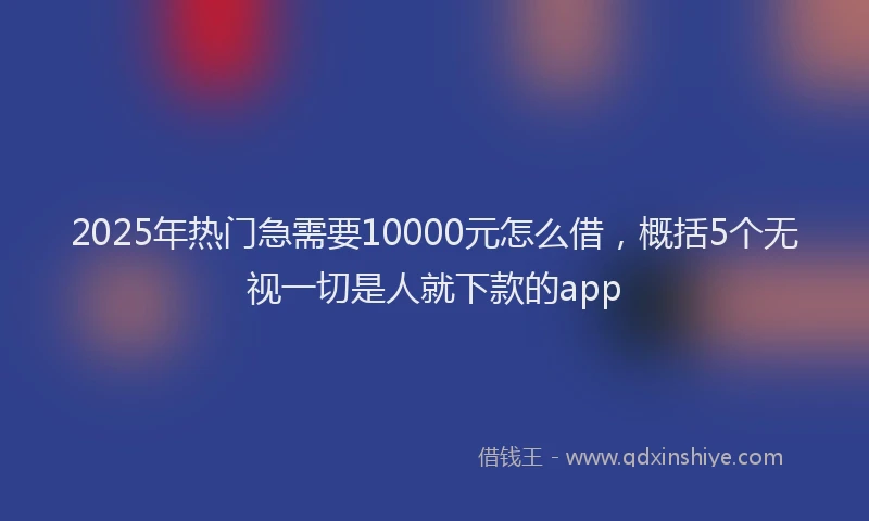 2025年热门急需要10000元怎么借，概括5个无视一切是人就下款的app