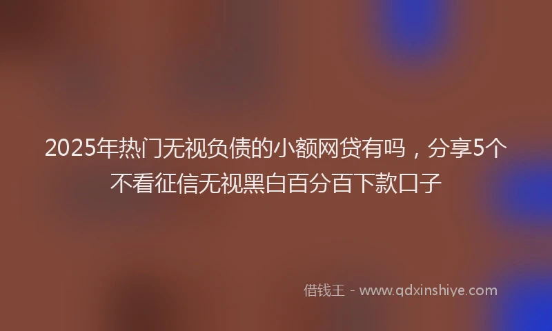2025年热门无视负债的小额网贷有吗，分享5个不看征信无视黑白百分百下款口子