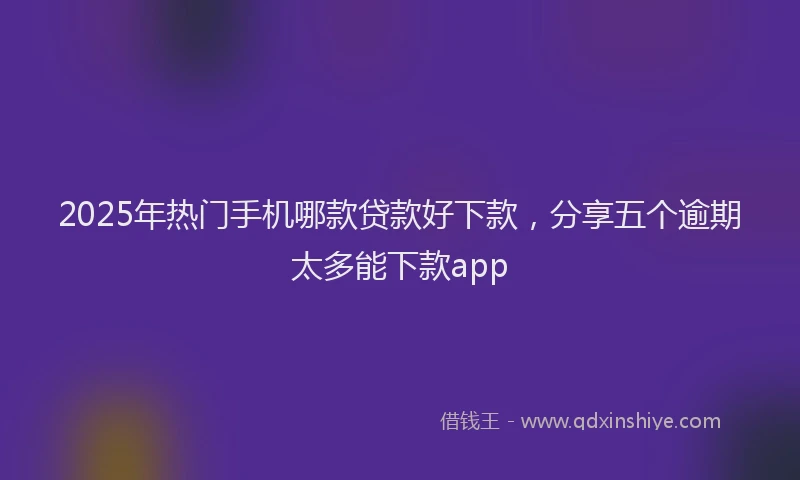 2025年热门手机哪款贷款好下款，分享五个逾期太多能下款app