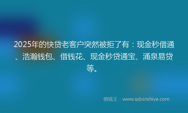 2025年的快贷老客户突然被拒了有：现金秒借通、浩瀚钱包、借钱花、现金秒贷通宝、涌泉易贷等。