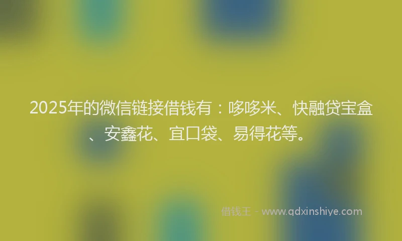2025年的微信链接借钱有：哆哆米、快融贷宝盒、安鑫花、宜口袋、易得花等。