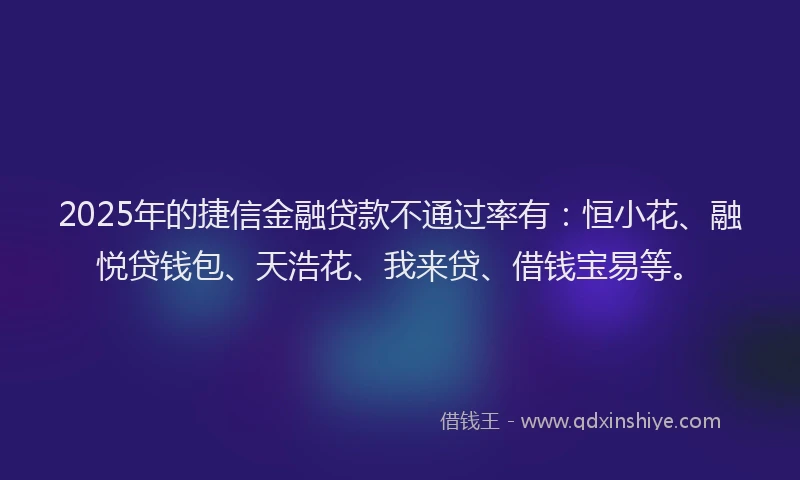 2025年的捷信金融贷款不通过率有：恒小花、融悦贷钱包、天浩花、我来贷、借钱宝易等。