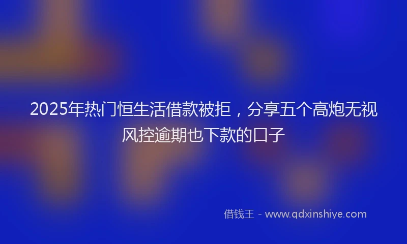 2025年热门恒生活借款被拒，分享五个高炮无视风控逾期也下款的口子