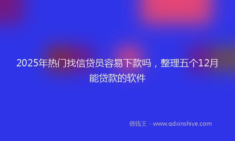 2025年热门找信贷员容易下款吗，整理五个12月能贷款的软件