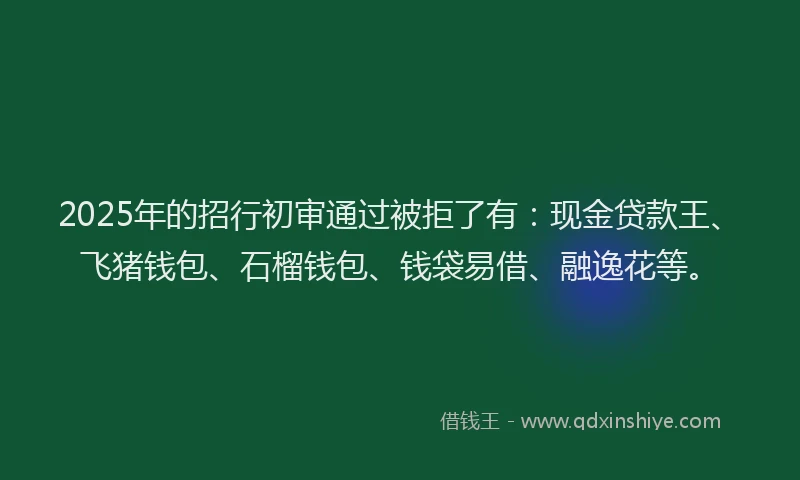 2025年的招行初审通过被拒了有：现金贷款王、飞猪钱包、石榴钱包、钱袋易借、融逸花等。