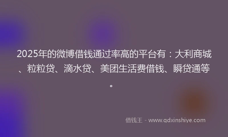 2025年的微博借钱通过率高的平台有：大利商城、粒粒贷、滴水贷、美团生活费借钱、瞬贷通等。