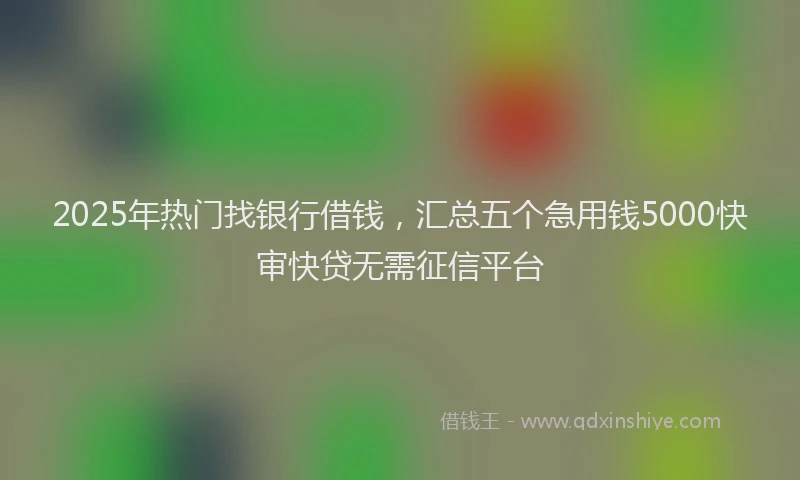 2025年热门找银行借钱，汇总五个急用钱5000快审快贷无需征信平台