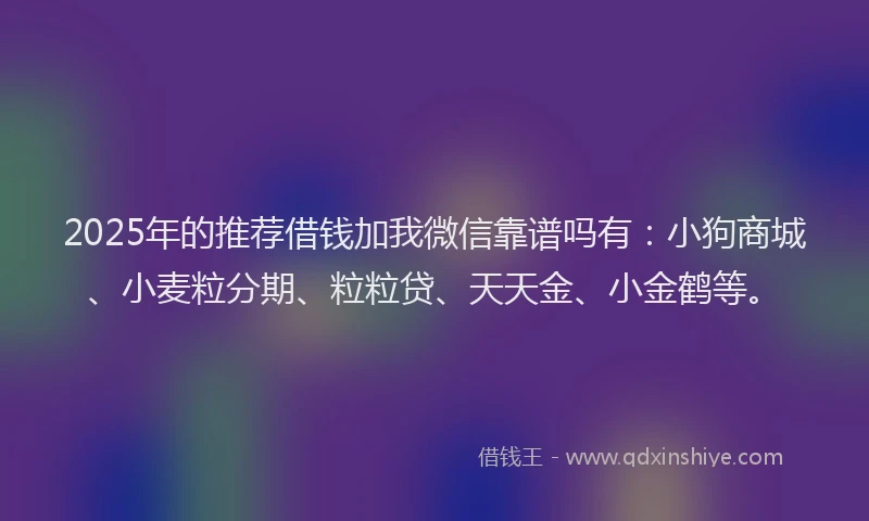 2025年的推荐借钱加我微信靠谱吗有：小狗商城、小麦粒分期、粒粒贷、天天金、小金鹤等。