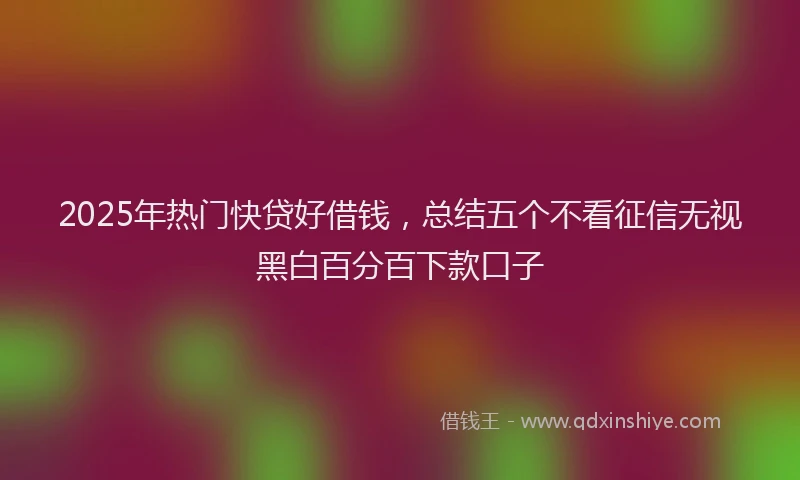 2025年热门快贷好借钱，总结五个不看征信无视黑白百分百下款口子