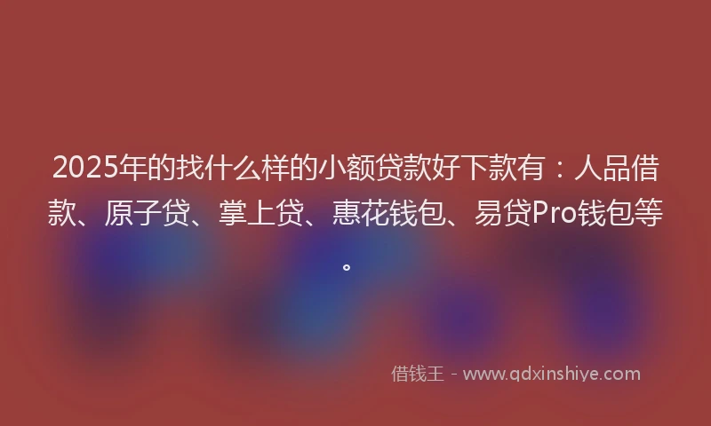 2025年的找什么样的小额贷款好下款有：人品借款、原子贷、掌上贷、惠花钱包、易贷Pro钱包等。