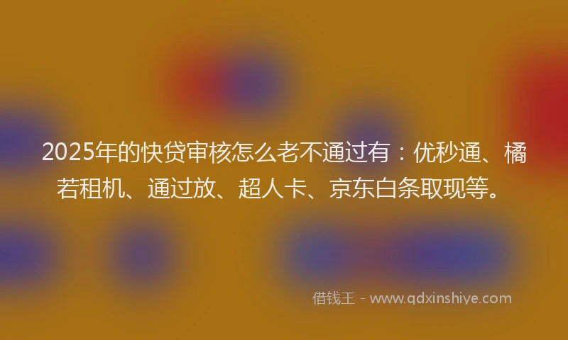 2025年的快贷审核怎么老不通过有：优秒通、橘若租机、通过放、超人卡、京东白条取现等。
