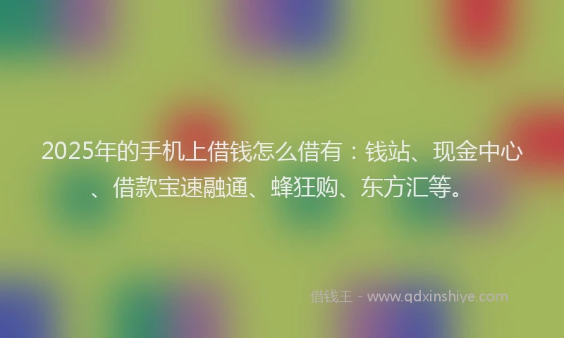 2025年的手机上借钱怎么借有：钱站、现金中心、借款宝速融通、蜂狂购、东方汇等。