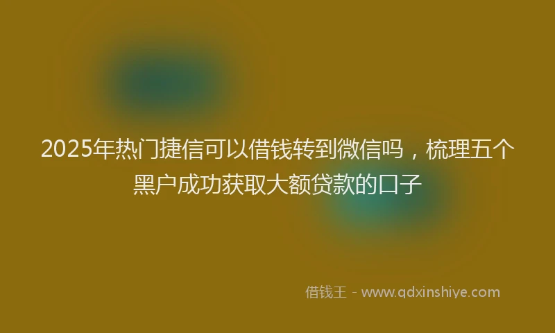 2025年热门捷信可以借钱转到微信吗，梳理五个黑户成功获取大额贷款的口子