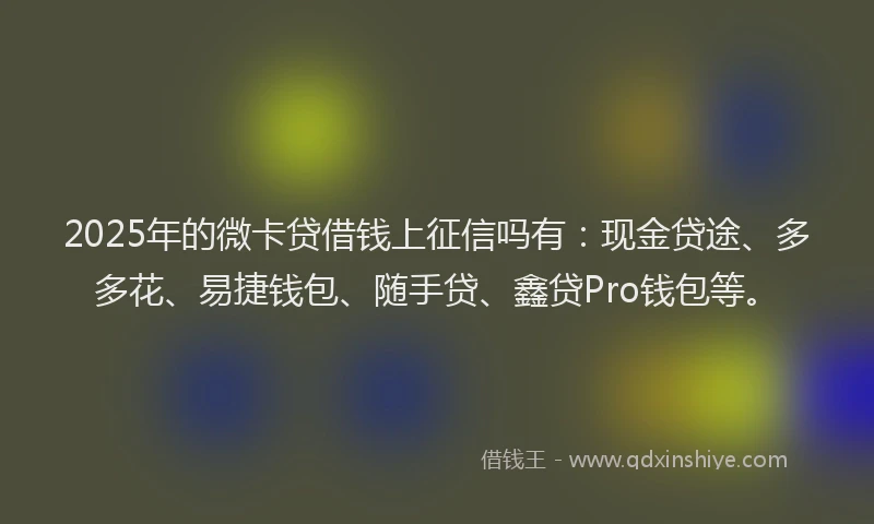 2025年的微卡贷借钱上征信吗有：现金贷途、多多花、易捷钱包、随手贷、鑫贷Pro钱包等。