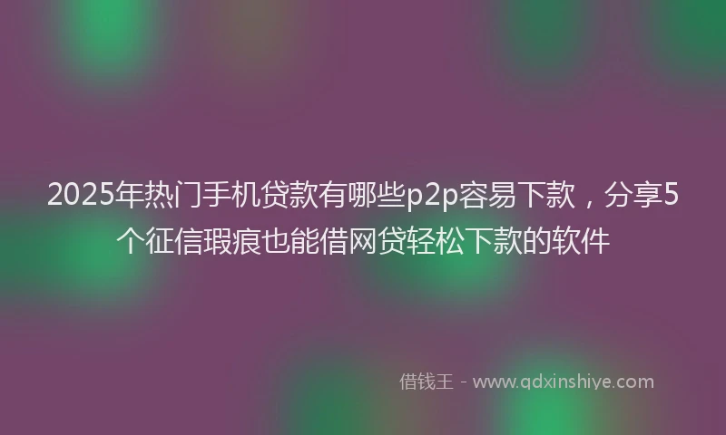 2025年热门手机贷款有哪些p2p容易下款，分享5个征信瑕疵也能借网贷轻松下款的软件
