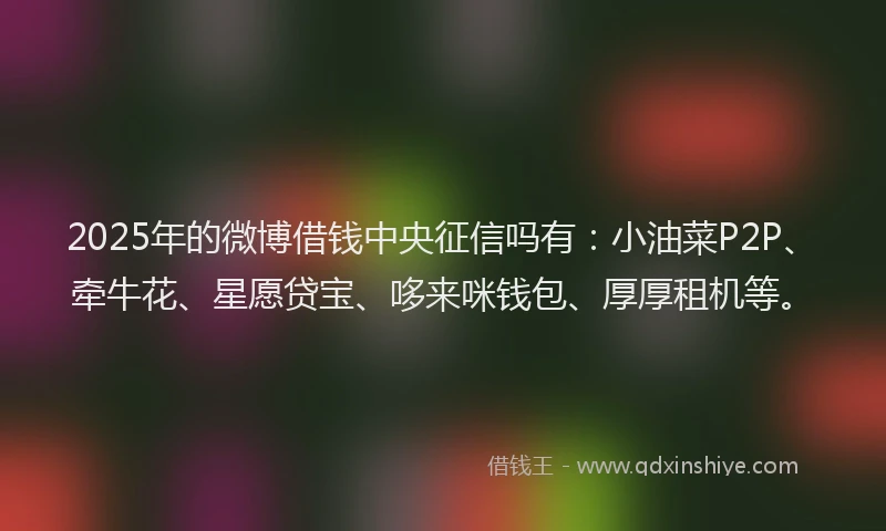 2025年的微博借钱中央征信吗有：小油菜P2P、牵牛花、星愿贷宝、哆来咪钱包、厚厚租机等。