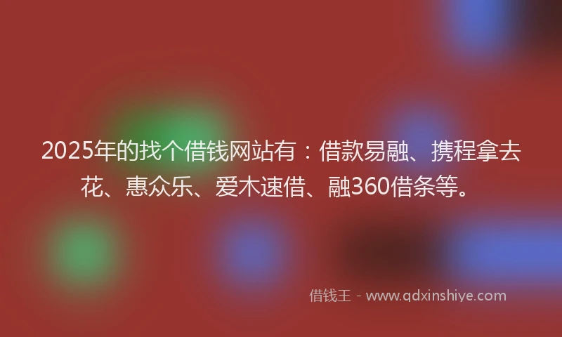 2025年的找个借钱网站有：借款易融、携程拿去花、惠众乐、爱木速借、融360借条等。