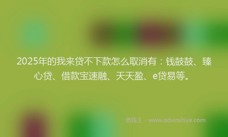 2025年的我来贷不下款怎么取消有：钱鼓鼓、臻心贷、借款宝速融、天天盈、e贷易等。
