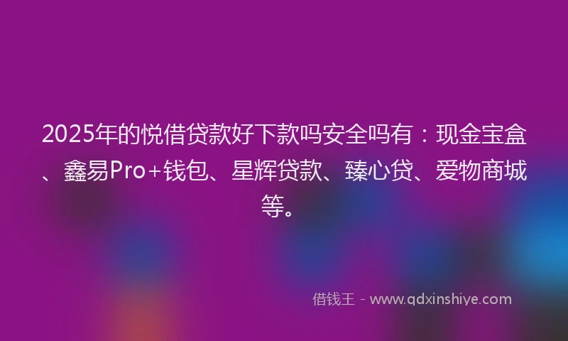 2025年的悦借贷款好下款吗安全吗有：现金宝盒、鑫易Pro+钱包、星辉贷款、臻心贷、爱物商城等。