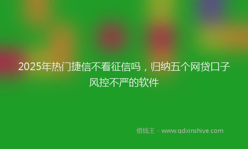 2025年热门捷信不看征信吗，归纳五个网贷口子风控不严的软件