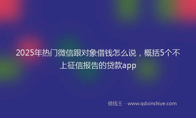 2025年热门微信跟对象借钱怎么说，概括5个不上征信报告的贷款app