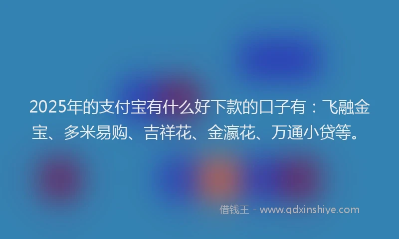 2025年的支付宝有什么好下款的口子有：飞融金宝、多米易购、吉祥花、金瀛花、万通小贷等。