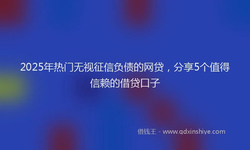 2025年热门无视征信负债的网贷，分享5个值得信赖的借贷口子