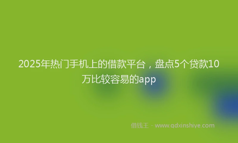 2025年热门手机上的借款平台，盘点5个贷款10万比较容易的app