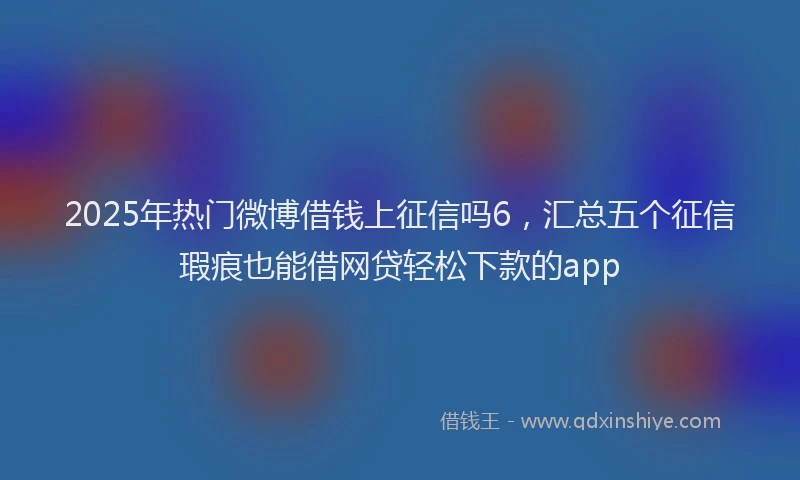 2025年热门微博借钱上征信吗6，汇总五个征信瑕疵也能借网贷轻松下款的app