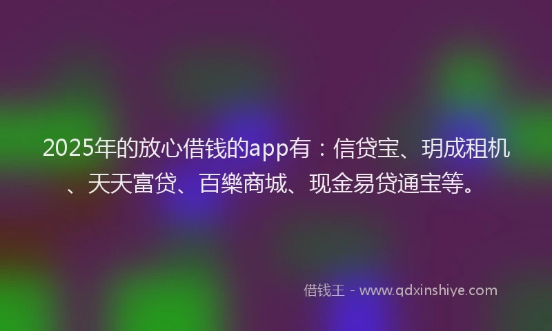 2025年的放心借钱的app有：信贷宝、玥成租机、天天富贷、百樂商城、现金易贷通宝等。