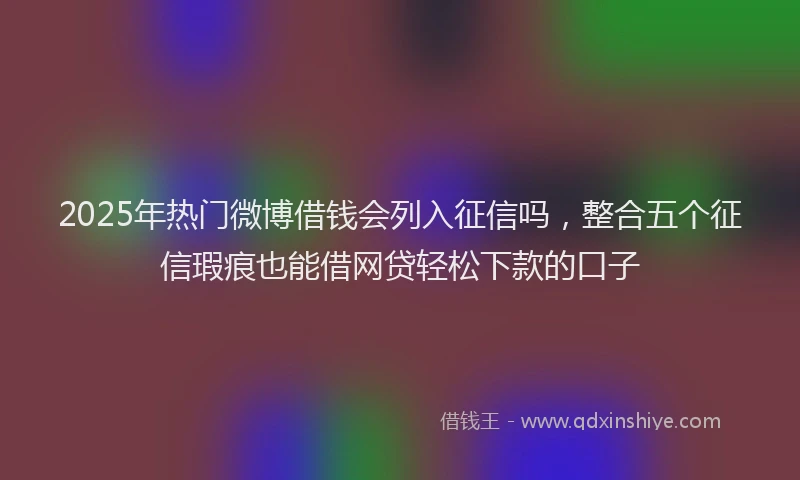 2025年热门微博借钱会列入征信吗，整合五个征信瑕疵也能借网贷轻松下款的口子
