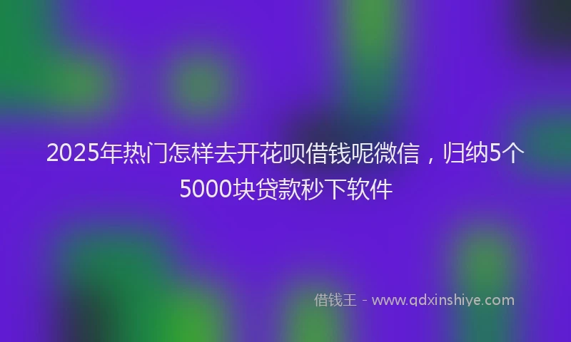 2025年热门怎样去开花呗借钱呢微信，归纳5个5000块贷款秒下软件