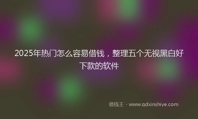 2025年热门怎么容易借钱，整理五个无视黑白好下款的软件