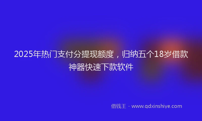 2025年热门支付分提现额度，归纳五个18岁借款神器快速下款软件