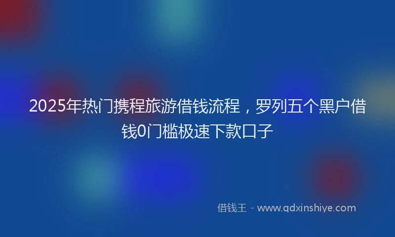 2025年热门携程旅游借钱流程，罗列五个黑户借钱0门槛极速下款口子