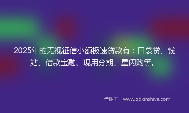 2025年的无视征信小额极速贷款有：口袋贷、钱站、借款宝融、现用分期、星闪购等。