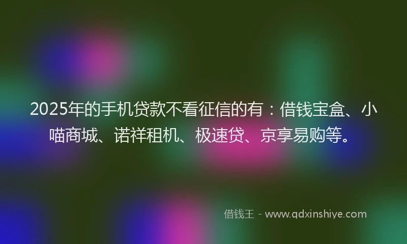 2025年的手机贷款不看征信的有：借钱宝盒、小喵商城、诺祥租机、极速贷、京享易购等。