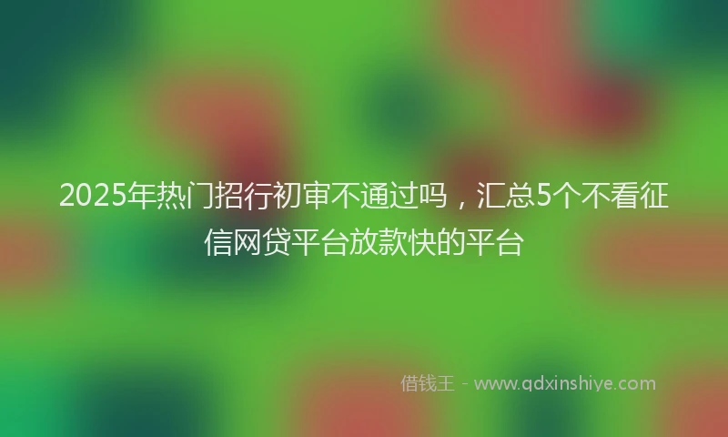2025年热门招行初审不通过吗，汇总5个不看征信网贷平台放款快的平台