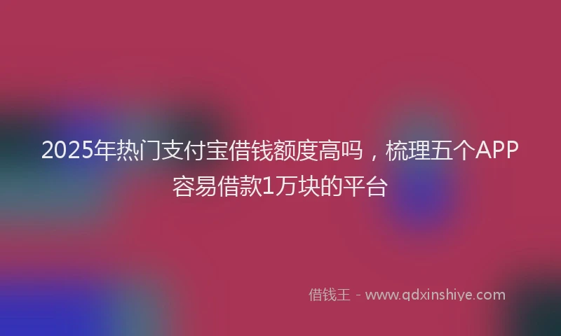 2025年热门支付宝借钱额度高吗，梳理五个APP容易借款1万块的平台