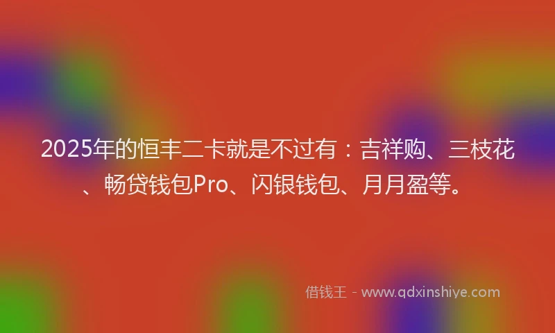 2025年的恒丰二卡就是不过有：吉祥购、三枝花、畅贷钱包Pro、闪银钱包、月月盈等。