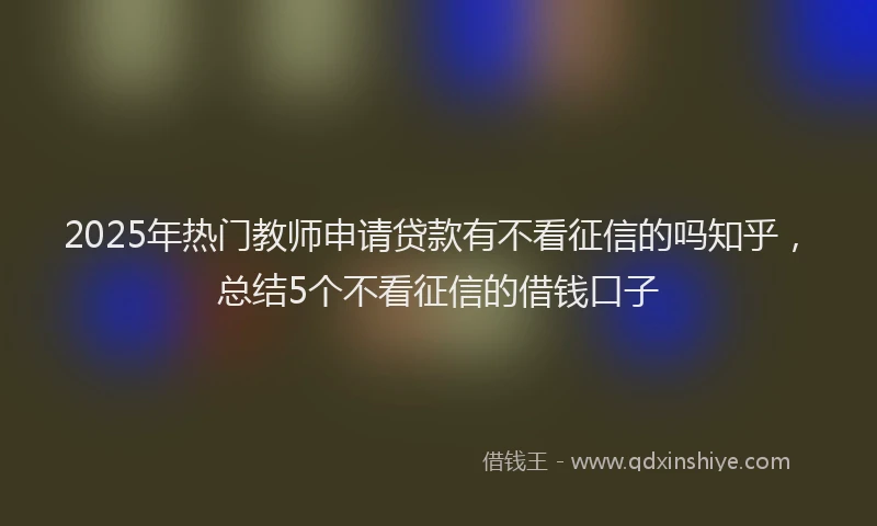 2025年热门教师申请贷款有不看征信的吗知乎，总结5个不看征信的借钱口子