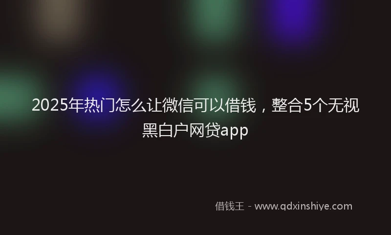 2025年热门怎么让微信可以借钱，整合5个无视黑白户网贷app