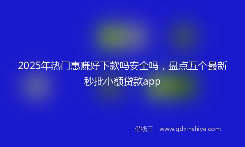 2025年热门惠赚好下款吗安全吗，盘点五个最新秒批小额贷款app