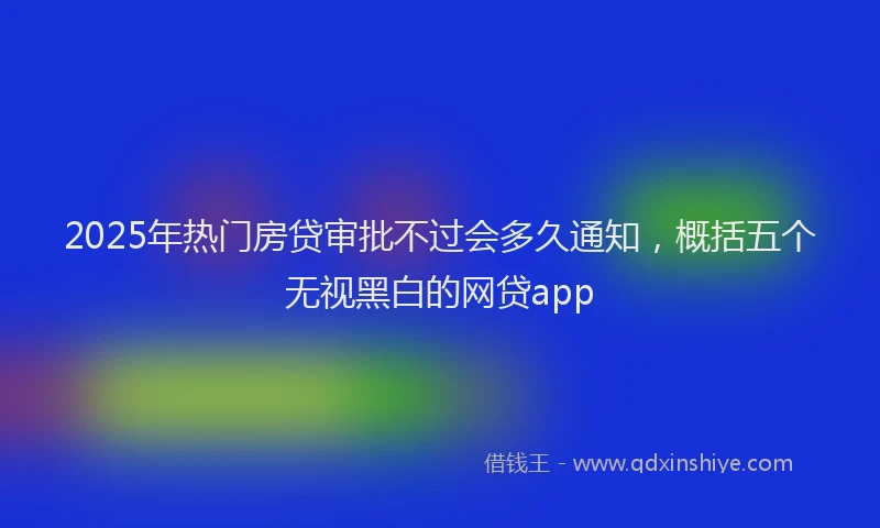 2025年热门房贷审批不过会多久通知，概括五个无视黑白的网贷app