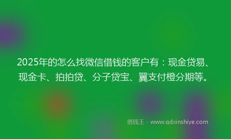 2025年的怎么找微信借钱的客户有：现金贷易、现金卡、拍拍贷、分子贷宝、翼支付橙分期等。